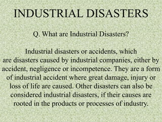 INDUSTRIAL DISASTERS
Q. What are Industrial Disasters?
Industrial disasters or accidents, which
are disasters caused by industrial companies, either by
accident, negligence or incompetence. They are a form
of industrial accident where great damage, injury or
loss of life are caused. Other disasters can also be
considered industrial disasters, if their causes are
rooted in the products or processes of industry.
 
