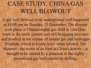 CASE STUDY: CHINA GAS
WELL BLOWOUT
A gas well blowout in an underground well happened
at 10:00 pm on Tuesday, 23 December. The disaster
took place at Chuandongbei gas field in Gao Qiao
town in the north eastern part of Chongqing province
and resulted in the release of natural gas and hydrogen
Sulphide, which is highly toxic when inhaled. The
blowout - the worst of its kind in China's history - is
thought to be caused by a puncture to the highly
pressurized gas well caused by drilling.
 