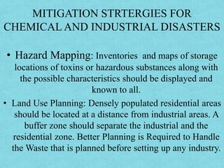 MITIGATION STRTERGIES FOR
CHEMICAL AND INDUSTRIAL DISASTERS
• Hazard Mapping: Inventories and maps of storage
locations of toxins or hazardous substances along with
the possible characteristics should be displayed and
known to all.
• Land Use Planning: Densely populated residential areas
should be located at a distance from industrial areas. A
buffer zone should separate the industrial and the
residential zone. Better Planning is Required to Handle
the Waste that is planned before setting up any industry.
 