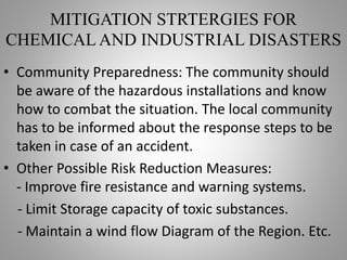 MITIGATION STRTERGIES FOR
CHEMICAL AND INDUSTRIAL DISASTERS
• Community Preparedness: The community should
be aware of the hazardous installations and know
how to combat the situation. The local community
has to be informed about the response steps to be
taken in case of an accident.
• Other Possible Risk Reduction Measures:
- Improve fire resistance and warning systems.
- Limit Storage capacity of toxic substances.
- Maintain a wind flow Diagram of the Region. Etc.
 