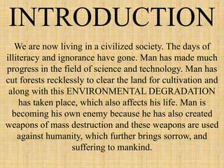 INTRODUCTION
We are now living in a civilized society. The days of
illiteracy and ignorance have gone. Man has made much
progress in the field of science and technology. Man has
cut forests recklessly to clear the land for cultivation and
along with this ENVIRONMENTAL DEGRADATION
has taken place, which also affects his life. Man is
becoming his own enemy because he has also created
weapons of mass destruction and these weapons are used
against humanity, which further brings sorrow, and
suffering to mankind.
 