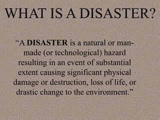 WHAT IS A DISASTER?
“A DISASTER is a natural or man-
made (or technological) hazard
resulting in an event of substantial
extent causing significant physical
damage or destruction, loss of life, or
drastic change to the environment.”
 