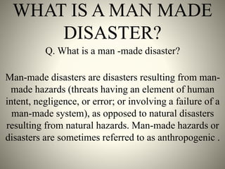WHAT IS A MAN MADE
DISASTER?
Q. What is a man -made disaster?
Man-made disasters are disasters resulting from man-
made hazards (threats having an element of human
intent, negligence, or error; or involving a failure of a
man-made system), as opposed to natural disasters
resulting from natural hazards. Man-made hazards or
disasters are sometimes referred to as anthropogenic .
 
