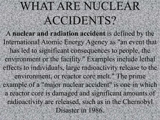 WHAT ARE NUCLEAR
ACCIDENTS?
A nuclear and radiation accident is defined by the
International Atomic Energy Agency as "an event that
has led to significant consequences to people, the
environment or the facility." Examples include lethal
effects to individuals, large radioactivity release to the
environment, or reactor core melt." The prime
example of a "major nuclear accident" is one in which
a reactor core is damaged and significant amounts of
radioactivity are released, such as in the Chernobyl
Disaster in 1986.
 