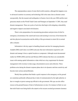 The unpreparedness nature of some third world countries, although this happens even
to advanced countries in economy and technology fall in the same class as disaster comes
unexpectedly, like the tsunami and earthquakes in Eastern Asia in the year 2004 and the most
gruesome attacks on the World Trade Center and Pentagon on September 11 2001, they need
disaster management. These are cycles of activities that begin with mitigating vulnerability
and negative impacts associated with disasters.
There is also preparedness for encountering procedures and provision of relief in
emergency circumstances like search and rescue and assisting in recovery of lost human life
and also physical reconstruction and the ability of the government to return life to normal
after a disaster.
Information is the key aspect to handling disaster and also for managing disasters.
Amdahl (2002) and Cutter et al (2003) advocate that most information required to curb
disaster and manage it have a spatial location or component. Although recent documented
studies by SNDR (2002) and Jain and Mclean (2003) indicate that there are considerable
issues with running spatial information or data which are a key requirement for disaster
management with reverence to data usage, dissemination access and collection. These
problems arise during the disaster response phase due to its dynamic and time sensitivity and
become more serious and problematic.
Mostly these problems that hinder a quick response to the emergency on the ground
are sometimes politically influenced due to lack of communication by the right authority or
due to wrangles in power among top officials in the government. Mix ups can also affect
rescue on the ground because of lack of infrastructure on sites. For instance in Haiti we saw
that relief foods were being held in the airport as the rescuers awaited government clearance
5
 