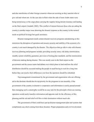 and also interference of other foreign countries whom are assisting as they sanction who to
give aid and whom not. As the case also in Haiti when the aids of most Arabs states were
being turned away or the cargo plane carrying the supplies being denied clearance and landing
on the Haiti airport (Amdahl, 2002). This conflict of interest between those who are aiding the
country is another major issue deterring the disaster response as the country in this turmoil
needs no political leverage but quick assistance.
Disaster management needs certain disaster recovery programs and planning as this
minimizes the disruption of operation and ensures security and stability of the economy of a
country is not much damaged by the disaster. The objectives that go side to side with disaster
recovery planning and programs include; providing security sense, risk delay minimization,
standby system reliability guarantee, provision of testing plan standards, and the minimization
of decision making during disaster. This was mostly seen in the Haiti airport as the
government and the rescue teams had debate over which plane to land and how the relief
distribution should be executed making the people in need having to wait for a long time
before they can resolve their differences over how the operation should be scheduled.
Top management commitment by the government and organization who are offering
aid to the destitute should also be top priority for the programs to run smoothly, if the
government of the country in disaster is cooperative and information is easily passed around
then managing such a catastrophe would be an easy task for the principals whom are running
operation would easily transfers information and appoints task for the efficiency of this
planning and the aid and relief will flow to their destination without much ado.
The government of Haiti could have put up disaster management plan and systems that
compliments any short coming from these disasters. Proper preparation and civil involvement
6
 