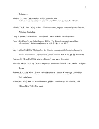 References;
Amdahl, G., 2002. GIS for Public Safety. Available from
<http://www.esri.com/news/arcnews/winter0102articles/gishomeland.Html>
Blaikie, T & I. Davis (2004). At Risk - Natural hazards, people’s vulnerability and disasters.
Wiltshire: Routledge.
Cuny, C. (1983). Disasters and Development. Oxford: Oxford University Press.
Feeney, E., Chan, T. and Rajabifard, A. (2001). ‘The dynamic nature of spatial data
infrastructure’, Journal of Geomatica. Vol. 55. No. 1, pp. 65-72
Lee, J. & Bui, T. (2000). ‘Methodology for Disaster Management Information Systems’,
Hawaii International Conference on System Sciences. Vol. 1, No. pp. pp.1050-1084
Quarantelli, E.L. (ed.) (2008), what is a Disaster? New York: Routledge
Russell R. Dynes. 1970. Pp 100-134 ‘Organized behavior in disaster,’ USA, Heath Lexington
Books.
Raphael, B, (2003), When Disaster Strikes Hutchinson London. Cambridge: Cambridge
University Press
Wisner, B. (2004), At Risk: Natural hazards, people's vulnerability, and disasters, 2nd
Edition, New York: Rout ledge
9
 