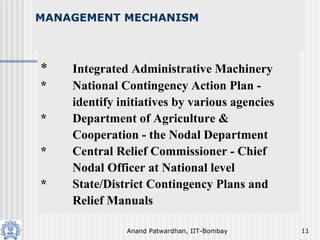 Anand Patwardhan, IIT-Bombay 11
MANAGEMENT MECHANISM
* Integrated Administrative Machinery
* National Contingency Action Plan -
identify initiatives by various agencies
* Department of Agriculture &
Cooperation - the Nodal Department
* Central Relief Commissioner - Chief
Nodal Officer at National level
* State/District Contingency Plans and
Relief Manuals
 