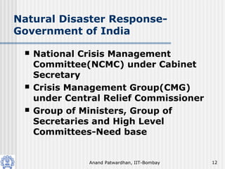 Anand Patwardhan, IIT-Bombay 12
Natural Disaster Response-
Government of India
 National Crisis Management
Committee(NCMC) under Cabinet
Secretary
 Crisis Management Group(CMG)
under Central Relief Commissioner
 Group of Ministers, Group of
Secretaries and High Level
Committees-Need base
 