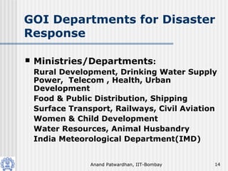 Anand Patwardhan, IIT-Bombay 14
GOI Departments for Disaster
Response
 Ministries/Departments:
Rural Development, Drinking Water Supply
Power, Telecom , Health, Urban
Development
Food & Public Distribution, Shipping
Surface Transport, Railways, Civil Aviation
Women & Child Development
Water Resources, Animal Husbandry
India Meteorological Department(IMD)
 