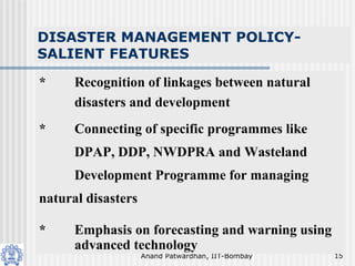 Anand Patwardhan, IIT-Bombay 15
DISASTER MANAGEMENT POLICY-
SALIENT FEATURES
* Recognition of linkages between natural
disasters and development
* Connecting of specific programmes like
DPAP, DDP, NWDPRA and Wasteland
Development Programme for managing
natural disasters
* Emphasis on forecasting and warning using
advanced technology
 