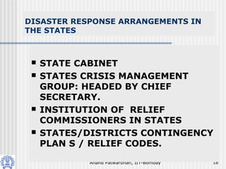Anand Patwardhan, IIT-Bombay 18
DISASTER RESPONSE ARRANGEMENTS IN
THE STATES
 STATE CABINET
 STATES CRISIS MANAGEMENT
GROUP: HEADED BY CHIEF
SECRETARY.
 INSTITUTION OF RELIEF
COMMISSIONERS IN STATES
 STATES/DISTRICTS CONTINGENCY
PLAN S / RELIEF CODES.
 