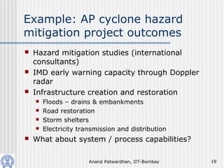 Anand Patwardhan, IIT-Bombay 19
Example: AP cyclone hazard
mitigation project outcomes
 Hazard mitigation studies (international
consultants)
 IMD early warning capacity through Doppler
radar
 Infrastructure creation and restoration
 Floods – drains & embankments
 Road restoration
 Storm shelters
 Electricity transmission and distribution
 What about system / process capabilities?
 