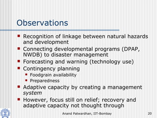 Anand Patwardhan, IIT-Bombay 20
Observations
 Recognition of linkage between natural hazards
and development
 Connecting developmental programs (DPAP,
NWDB) to disaster management
 Forecasting and warning (technology use)
 Contingency planning
 Foodgrain availability
 Preparedness
 Adaptive capacity by creating a management
system
 However, focus still on relief; recovery and
adaptive capacity not thought through
 