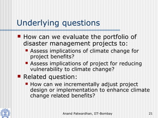 Anand Patwardhan, IIT-Bombay 21
Underlying questions
 How can we evaluate the portfolio of
disaster management projects to:
 Assess implications of climate change for
project benefits?
 Assess implications of project for reducing
vulnerability to climate change?
 Related question:
 How can we incrementally adjust project
design or implementation to enhance climate
change related benefits?
 