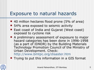 Anand Patwardhan, IIT-Bombay 5
Exposure to natural hazards
 40 million hectares flood prone (5% of area)
 54% area exposed to seismic activity
 East coast of India and Gujarat (West coast)
exposed to cyclone risk
 A preliminary assessment of exposure to major
hazard categories has been done in 1996-1998
(as a part of IDNDR) by the Building Materials
Technology Promotion Council of the Ministry of
Urban Development. Check:
http://www.bmtpc.org/disaster.htm
 Trying to put this information in a GIS format
 