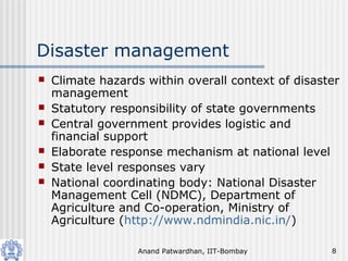 Anand Patwardhan, IIT-Bombay 8
Disaster management
 Climate hazards within overall context of disaster
management
 Statutory responsibility of state governments
 Central government provides logistic and
financial support
 Elaborate response mechanism at national level
 State level responses vary
 National coordinating body: National Disaster
Management Cell (NDMC), Department of
Agriculture and Co-operation, Ministry of
Agriculture (http://www.ndmindia.nic.in/)
 