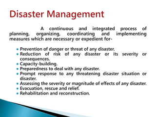 A continuous and integrated process of
planning, organizing, coordinating and implementing
measures which are necessary or expedient for-
● Prevention of danger or threat of any disaster.
● Reduction of risk of any disaster or its severity or
consequences.
● Capacity-building.
● Preparedness to deal with any disaster.
● Prompt response to any threatening disaster situation or
disaster.
● Assessing the severity or magnitude of effects of any disaster.
● Evacuation, rescue and relief.
● Rehabilitation and reconstruction.
 