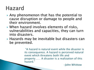  Any phenomenon that has the potential to
cause disruption or damage to people and
their environment.
 When hazard involves elements of risks,
vulnerabilities and capacities, they can turn
into disasters.
 Hazards may be inevitable but disasters can
be prevented.
“A hazard is natural event while the disaster is
its consequence. A hazard is perceived natural
event which threatens both life and
property…… A disaster is a realization of this
hazard.”
-John Whittow
 