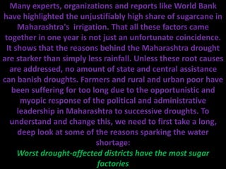 Many experts, organizations and reports like World Bank
have highlighted the unjustifiably high share of sugarcane in
Maharashtra's irrigation. That all these factors came
together in one year is not just an unfortunate coincidence.
It shows that the reasons behind the Maharashtra drought
are starker than simply less rainfall. Unless these root causes
are addressed, no amount of state and central assistance
can banish droughts. Farmers and rural and urban poor have
been suffering for too long due to the opportunistic and
myopic response of the political and administrative
leadership in Maharashtra to successive droughts. To
understand and change this, we need to first take a long,
deep look at some of the reasons sparking the water
shortage:
Worst drought-affected districts have the most sugar
factories
 