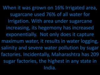 When it was grown on 16% Irrigated area,
sugarcane used 76% of all water for
Irrigation. With area under sugarcane
increasing, its hegemony has increased
exponentially. Not only does it capture
maximum water, it results in water logging,
salinity and severe water pollution by sugar
factories. Incidentally, Maharashtra has 209
sugar factories, the highest in any state in
India.
 