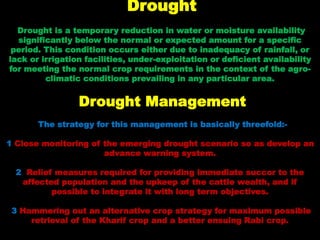 Drought
Drought is a temporary reduction in water or moisture availability
significantly below the normal or expected amount for a specific
period. This condition occurs either due to inadequacy of rainfall, or
lack or irrigation facilities, under-exploitation or deficient availability
for meeting the normal crop requirements in the context of the agro-
climatic conditions prevailing in any particular area.
Drought Management
The strategy for this management is basically threefold:-
1 Close monitoring of the emerging drought scenario so as develop an
advance warning system.
2 Relief measures required for providing immediate succor to the
affected population and the upkeep of the cattle wealth, and if
possible to integrate it with long term objectives.
3 Hammering out an alternative crop strategy for maximum possible
retrieval of the Kharif crop and a better ensuing Rabi crop.
 