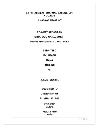 SMT.CHANDIBAI HIMATMAL MANSUKHANI
COLLEGE
ULHASNAGAR- 421003
PROJECT REPORT ON
STRATEGIC MANAGEMENT
Disaster Management & CASE STUDY
SUBMITTED
BY AKASH
RANA
(ROLL NO:
46)
M.COM (SEM.II):.
SUBMITED TO
UNIVERSITY OF
MUMBAI 2015-16
PROJECT
GUIDE
Prof. kishore
karia
1 | P a g e
 