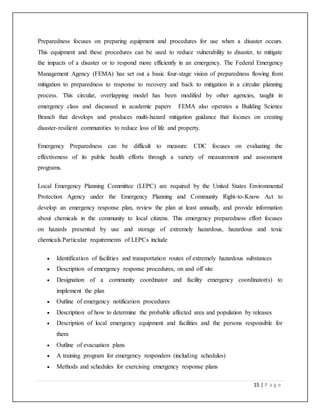 15 | P a g e
Preparedness focuses on preparing equipment and procedures for use when a disaster occurs.
This equipment and these procedures can be used to reduce vulnerability to disaster, to mitigate
the impacts of a disaster or to respond more efficiently in an emergency. The Federal Emergency
Management Agency (FEMA) has set out a basic four-stage vision of preparedness flowing from
mitigation to preparedness to response to recovery and back to mitigation in a circular planning
process. This circular, overlapping model has been modified by other agencies, taught in
emergency class and discussed in academic papers FEMA also operates a Building Science
Branch that develops and produces multi-hazard mitigation guidance that focuses on creating
disaster-resilient communities to reduce loss of life and property.
Emergency Preparedness can be difficult to measure. CDC focuses on evaluating the
effectiveness of its public health efforts through a variety of measurement and assessment
programs.
Local Emergency Planning Committee (LEPC) are required by the United States Environmental
Protection Agency under the Emergency Planning and Community Right-to-Know Act to
develop an emergency response plan, review the plan at least annually, and provide information
about chemicals in the community to local citizens. This emergency preparedness effort focuses
on hazards presented by use and storage of extremely hazardous, hazardous and toxic
chemicals.Particular requirements of LEPCs include
 Identification of facilities and transportation routes of extremely hazardous substances
 Description of emergency response procedures, on and off site
 Designation of a community coordinator and facility emergency coordinator(s) to
implement the plan
 Outline of emergency notification procedures
 Description of how to determine the probable affected area and population by releases
 Description of local emergency equipment and facilities and the persons responsible for
them
 Outline of evacuation plans
 A training program for emergency responders (including schedules)
 Methods and schedules for exercising emergency response plans
 