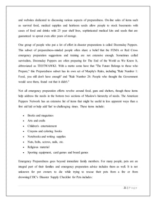 21 | P a g e
and websites dedicated to discussing various aspects of preparedness. On-line sales of items such
as survival food, medical supplies and heirloom seeds allow people to stock basements with
cases of food and drinks with 25 year shelf lives, sophisticated medical kits and seeds that are
guaranteed to sprout even after years of storage.
One group of people who put a lot of effort in disaster preparations is called Doomsday Peppers.
This subset of preparedness-minded people often share a belief that the FEMA or Red Cross
emergency preparation suggestions and training are not extensive enough. Sometimes called
survivalists, Doomsday Peppers are often preparing for The End of the World as We Know It,
abbreviated as TEOTWAWKI. With a motto some have that "The Future Belongs to those who
Prepare," this Preparedness subset has its own set of Murphy's Rules, including "Rule Number 1:
Food, you still don't have enough" and "Rule Number 26: People who thought the Government
would save them, found out that it didn't."
Not all emergency preparation efforts revolve around food, guns and shelters, though these items
help address the needs in the bottom two sections of Maslow's hierarchy of needs. The American
Peppers Network has an extensive list of items that might be useful in less apparent ways than a
first aid kid or help add 'fun' to challenging times. These items include:
 Books and magazines
 Arts and crafts
 Children's entertainment
 Crayons and coloring books
 Notebooks and writing supplies
 Nuts, bolts, screws, nails, etc.
 Religious material
 Sporting equipment, card games and board games
Emergency Preparedness goes beyond immediate family members. For many people, pets are an
integral part of their families and emergency preparation advice includes them as well. It is not
unknown for pet owners to die while trying to rescue their pets from a fire or from
drowning.CDC's Disaster Supply Checklist for Pets includes:
 