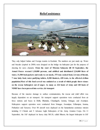 34 | P a g e
Relief assistance
They only helped Indian and Foreign tourists in Kashmir. The numbers are just made up. Water
and biscuits (expired in 2008) were dropped on the bridge via helicopter just for the purpose of
shooting for news channels. From the start of Mission Sahayata till 10 September, the
Armed Forces rescued 1,10,000 persons, and airlifted and distributed 2,24,000 liters of
water, 31,500 food packets and ready to eat meals, 375 tons cooked food, 2.6 tons of biscuit,
7 tons baby food, water purifying tablets, 8,200 blankets, 650 tents, to the affected civilian
population.Most of this food served was outdated as a result of which people threw stones
on the rescue helicopters out of anger. As many as 224 boats of Army and 148 boats of
NDRF have been pressed into service.Air transport
Because of the massive damage to surface communication, the rescue and relief effort was
largely dependent on air transport. Air transport support operations were conducted from air
force stations and bases in Delhi, Bhatinda, Chandigarh, Jammu, Srinagar, and Avantipur.
Helicopters support operation were conducted from Srinagar, Awantipur, Udhampur, Jammu,
Pathankot and Sarsawa. Over 80 aircraft were deployed on the humanitarian assistance mission
including 13 Chetak and 5 Advance Light Helicopters of the Army Aviation Corps. On 11
September, the IAF deployed its heavy duty MI-26, called Bheem, the largest helicopter in IAF
 