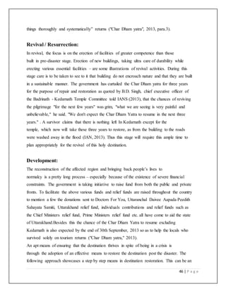 46 | P a g e
things thoroughly and systematically” returns ("Char Dham yatra", 2013, para.3).
Revival / Resurrection:
In revival, the focus is on the erection of facilities of greater competence than those
built in pre-disaster stage. Erection of new buildings, taking ultra care of durability while
erecting various essential facilities – are some illustrations of revival activities. During this
stage care is to be taken to see to it that building do not encroach nature and that they are built
in a sustainable manner. The government has curtailed the Char Dham yatra for three years
for the purpose of repair and restoration as quoted by B.D. Singh, chief executive officer of
the Badrinath - Kedarnath Temple Committee told IANS (2013), that the chances of reviving
the pilgrimage "for the next few years" was grim, "what we are seeing is very painful and
unbelievable," he said. "We don't expect the Char Dham Yatra to resume in the next three
years." . A survivor claims that there is nothing left In Kedarnath except for the
temple, which now will take these three years to restore, as from the building to the roads
were washed away in the flood (IAN, 2013). Thus this stage will require this ample time to
plan appropriately for the revival of this holy destination.
Development:
The reconstruction of the affected region and bringing back people’s lives to
normalcy is a pretty long process – especially because of the existence of severe financial
constraints. The government is taking initiative to raise fund from both the public and private
fronts. To facilitate the above various funds and relief funds are raised throughout the country
to mention a few the donations sent to Doctors For You, Uttaranchal Daivee Aapada Peedith
Sahayata Samiti, Uttarakhand relief fund, individuals contributions and relief funds such as
the Chief Ministers relief fund, Prime Ministers relief fund etc. all have come to aid the state
of Uttarakhand.Besides this the chance of the Char Dham Yatra to resume excluding
Kedarnath is also expected by the end of 30th September, 2013 so as to help the locals who
survived solely on tourism returns ("Char Dham yatra," 2013).
An apt means of ensuring that the destination thrives in spite of being in a crisis is
through the adoption of an effective means to restore the destination post the disaster. The
following approach showcases a step by step means in destination restoration. This can be an
 