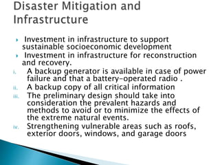  Investment in infrastructure to support
sustainable socioeconomic development
 Investment in infrastructure for reconstruction
and recovery.
i. A backup generator is available in case of power
failure and that a battery-operated radio .
ii. A backup copy of all critical information
iii. The preliminary design should take into
consideration the prevalent hazards and
methods to avoid or to minimize the effects of
the extreme natural events.
iv. Strengthening vulnerable areas such as roofs,
exterior doors, windows, and garage doors
 