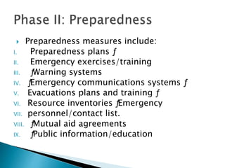 Preparedness measures include:
I. Preparedness plans ƒ
II. Emergency exercises/training
III. ƒWarning systems
IV. ƒEmergency communications systems ƒ
V. Evacuations plans and training ƒ
VI. Resource inventories ƒEmergency
VII. personnel/contact list.
VIII. ƒMutual aid agreements
IX. ƒPublic information/education
 