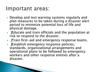  Develop and test warning systems regularly and
plan measures to be taken during a disaster alert
period to minimize potential loss of life and
physical damage.
 ƒEducate and train officials and the population at
risk to respond to the disaster.
 ƒTrain first-aid and emergency response teams.
 ƒEstablish emergency response policies,
standards, organizational arrangements and
operational plans to be followed by emergency
workers and other response entities after a
disaster.
 
