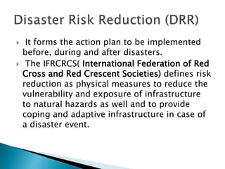  It forms the action plan to be implemented
before, during and after disasters.
 The IFRCRCS( International Federation of Red
Cross and Red Crescent Societies) defines risk
reduction as physical measures to reduce the
vulnerability and exposure of infrastructure
to natural hazards as well and to provide
coping and adaptive infrastructure in case of
a disaster event.
 