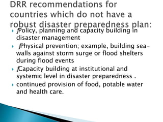  ƒPolicy, planning and capacity building in
disaster management
 ƒPhysical prevention; example, building sea-
walls against storm surge or flood shelters
during flood events
 ƒCapacity building at institutional and
systemic level in disaster preparedness .
 continued provision of food, potable water
and health care.
 