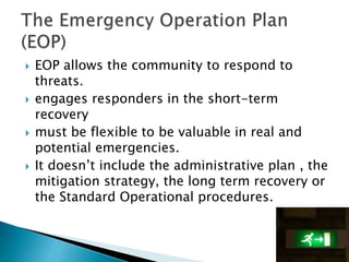  EOP allows the community to respond to
threats.
 engages responders in the short-term
recovery
 must be flexible to be valuable in real and
potential emergencies.
 It doesn’t include the administrative plan , the
mitigation strategy, the long term recovery or
the Standard Operational procedures.
 