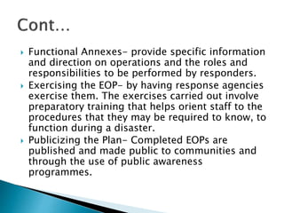  Functional Annexes- provide specific information
and direction on operations and the roles and
responsibilities to be performed by responders.
 Exercising the EOP- by having response agencies
exercise them. The exercises carried out involve
preparatory training that helps orient staff to the
procedures that they may be required to know, to
function during a disaster.
 Publicizing the Plan- Completed EOPs are
published and made public to communities and
through the use of public awareness
programmes.
 