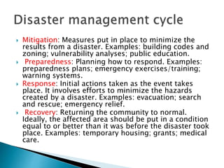  Mitigation: Measures put in place to minimize the
results from a disaster. Examples: building codes and
zoning; vulnerability analyses; public education.
 Preparedness: Planning how to respond. Examples:
preparedness plans; emergency exercises/training;
warning systems.
 Response: Initial actions taken as the event takes
place. It involves efforts to minimize the hazards
created by a disaster. Examples: evacuation; search
and rescue; emergency relief.
 Recovery: Returning the community to normal.
Ideally, the affected area should be put in a condition
equal to or better than it was before the disaster took
place. Examples: temporary housing; grants; medical
care.
 