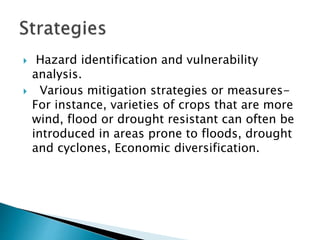  Hazard identification and vulnerability
analysis.
 Various mitigation strategies or measures-
For instance, varieties of crops that are more
wind, flood or drought resistant can often be
introduced in areas prone to floods, drought
and cyclones, Economic diversification.
 