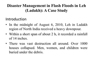 Disaster Management in Flash Floods in Leh
(Ladakh): A Case Study
Introduction
• In the midnight of August 6, 2010, Leh in Ladakh
region of North India received a heavy downpour.
• Within a short span of about 2 h, it recorded a rainfall
of 14 inches.
• There was vast destruction all around. Over 1000
houses collapsed. Men, women, and children were
buried under the debris.
 