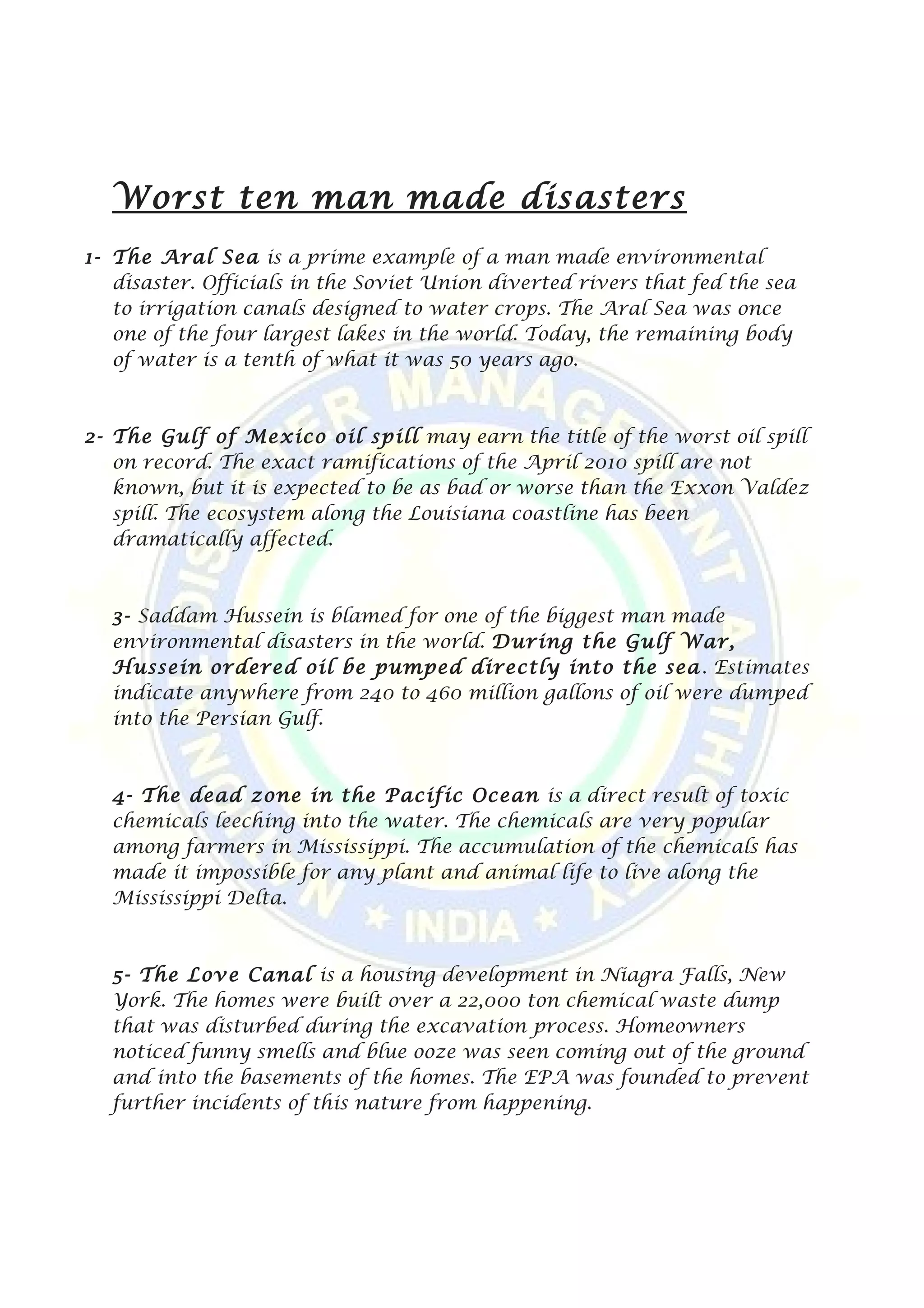 Worst ten man made disasters
1- The Aral Sea is a prime example of a man made environmental
disaster. Officials in the Soviet Union diverted rivers that fed the sea
to irrigation canals designed to water crops. The Aral Sea was once
one of the four largest lakes in the world. Today, the remaining body
of water is a tenth of what it was 50 years ago.
2- The Gulf of Mexico oil spill may earn the title of the worst oil spill
on record. The exact ramifications of the April 2010 spill are not
known, but it is expected to be as bad or worse than the Exxon Valdez
spill. The ecosystem along the Louisiana coastline has been
dramatically affected.
3- Saddam Hussein is blamed for one of the biggest man made
environmental disasters in the world. During the Gulf War,
Hussein ordered oil be pumped directly into the sea. Estimates
indicate anywhere from 240 to 460 million gallons of oil were dumped
into the Persian Gulf.
4- The dead zone in the Pacific Ocean is a direct result of toxic
chemicals leeching into the water. The chemicals are very popular
among farmers in Mississippi. The accumulation of the chemicals has
made it impossible for any plant and animal life to live along the
Mississippi Delta.
5- The Love Canal is a housing development in Niagra Falls, New
York. The homes were built over a 22,000 ton chemical waste dump
that was disturbed during the excavation process. Homeowners
noticed funny smells and blue ooze was seen coming out of the ground
and into the basements of the homes. The EPA was founded to prevent
further incidents of this nature from happening.
 
