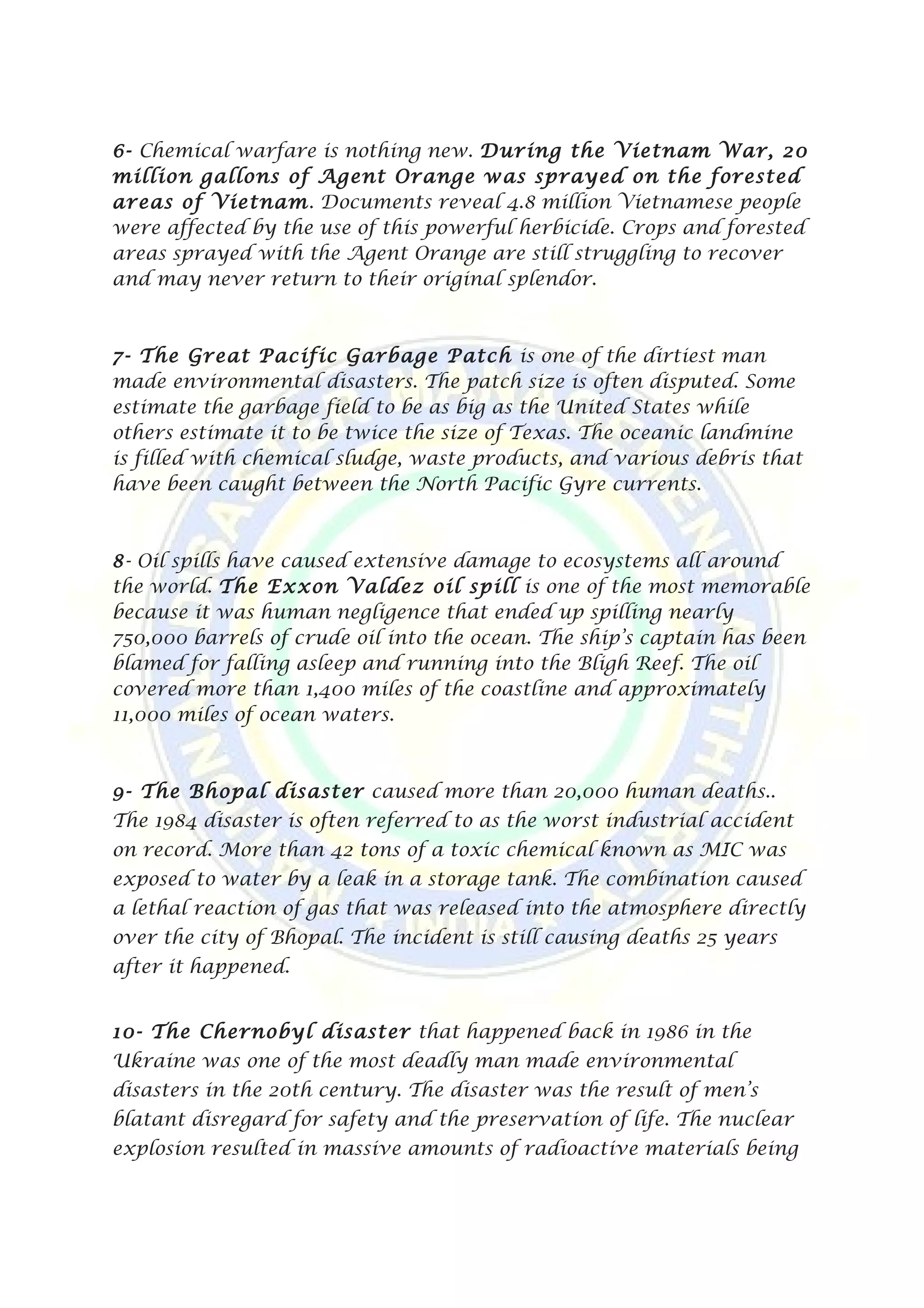 6- Chemical warfare is nothing new. During the Vietnam War, 20
million gallons of Agent Orange was sprayed on the forested
areas of Vietnam. Documents reveal 4.8 million Vietnamese people
were affected by the use of this powerful herbicide. Crops and forested
areas sprayed with the Agent Orange are still struggling to recover
and may never return to their original splendor.
7- The Great Pacific Garbage Patch is one of the dirtiest man
made environmental disasters. The patch size is often disputed. Some
estimate the garbage field to be as big as the United States while
others estimate it to be twice the size of Texas. The oceanic landmine
is filled with chemical sludge, waste products, and various debris that
have been caught between the North Pacific Gyre currents.
8- Oil spills have caused extensive damage to ecosystems all around
the world. The Exxon Valdez oil spill is one of the most memorable
because it was human negligence that ended up spilling nearly
750,000 barrels of crude oil into the ocean. The ship’s captain has been
blamed for falling asleep and running into the Bligh Reef. The oil
covered more than 1,400 miles of the coastline and approximately
11,000 miles of ocean waters.
9- The Bhopal disaster caused more than 20,000 human deaths..
The 1984 disaster is often referred to as the worst industrial accident
on record. More than 42 tons of a toxic chemical known as MIC was
exposed to water by a leak in a storage tank. The combination caused
a lethal reaction of gas that was released into the atmosphere directly
over the city of Bhopal. The incident is still causing deaths 25 years
after it happened.
10- The Chernobyl disaster that happened back in 1986 in the
Ukraine was one of the most deadly man made environmental
disasters in the 20th century. The disaster was the result of men’s
blatant disregard for safety and the preservation of life. The nuclear
explosion resulted in massive amounts of radioactive materials being
 