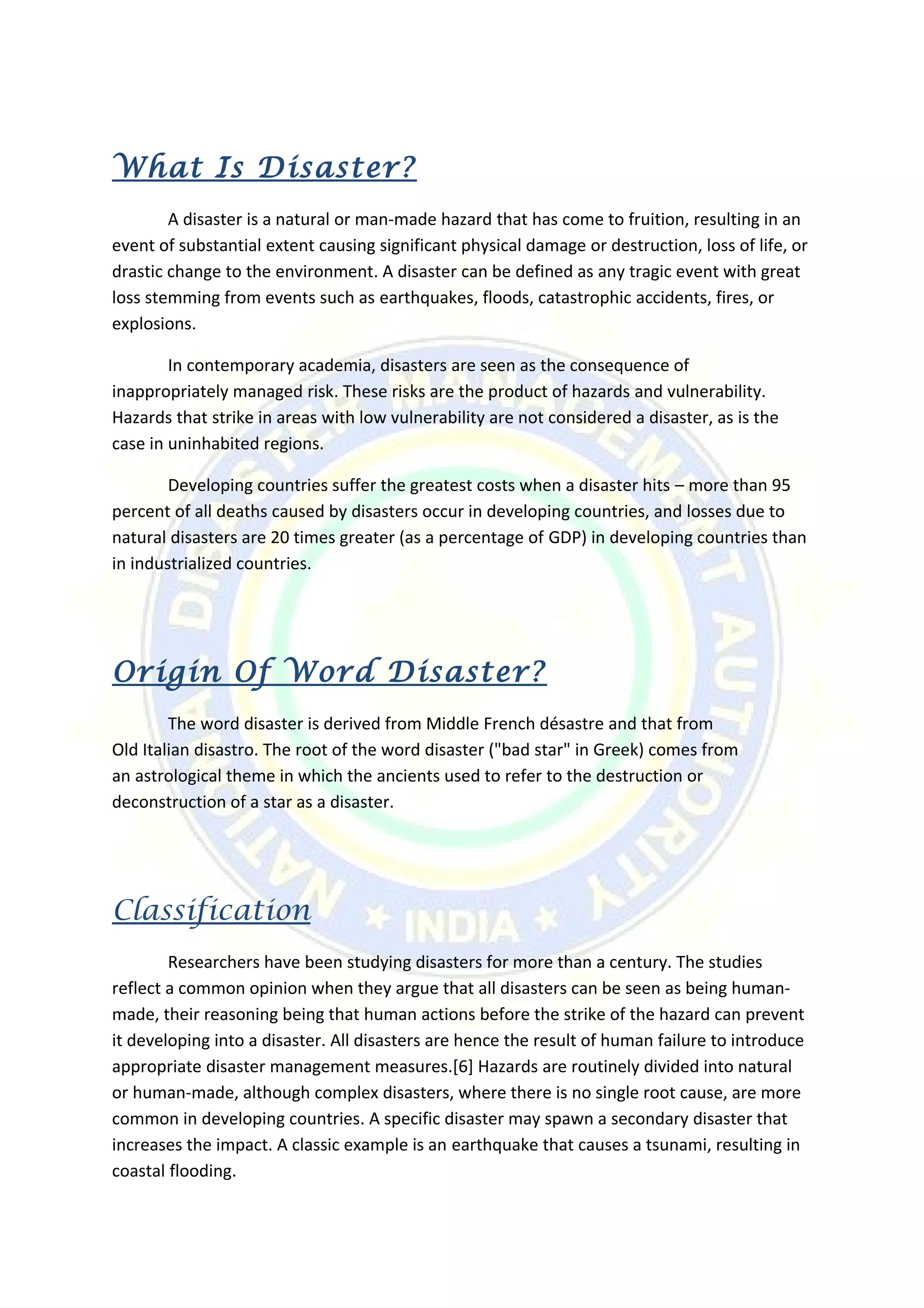 What Is Disaster?
A disaster is a natural or man-made hazard that has come to fruition, resulting in an
event of substantial extent causing significant physical damage or destruction, loss of life, or
drastic change to the environment. A disaster can be defined as any tragic event with great
loss stemming from events such as earthquakes, floods, catastrophic accidents, fires, or
explosions.
In contemporary academia, disasters are seen as the consequence of
inappropriately managed risk. These risks are the product of hazards and vulnerability.
Hazards that strike in areas with low vulnerability are not considered a disaster, as is the
case in uninhabited regions.
Developing countries suffer the greatest costs when a disaster hits – more than 95
percent of all deaths caused by disasters occur in developing countries, and losses due to
natural disasters are 20 times greater (as a percentage of GDP) in developing countries than
in industrialized countries.
Origin Of Word Disaster?
The word disaster is derived from Middle French désastre and that from
Old Italian disastro. The root of the word disaster ("bad star" in Greek) comes from
an astrological theme in which the ancients used to refer to the destruction or
deconstruction of a star as a disaster.
Classification
Researchers have been studying disasters for more than a century. The studies
reflect a common opinion when they argue that all disasters can be seen as being human-
made, their reasoning being that human actions before the strike of the hazard can prevent
it developing into a disaster. All disasters are hence the result of human failure to introduce
appropriate disaster management measures.[6] Hazards are routinely divided into natural
or human-made, although complex disasters, where there is no single root cause, are more
common in developing countries. A specific disaster may spawn a secondary disaster that
increases the impact. A classic example is an earthquake that causes a tsunami, resulting in
coastal flooding.
 