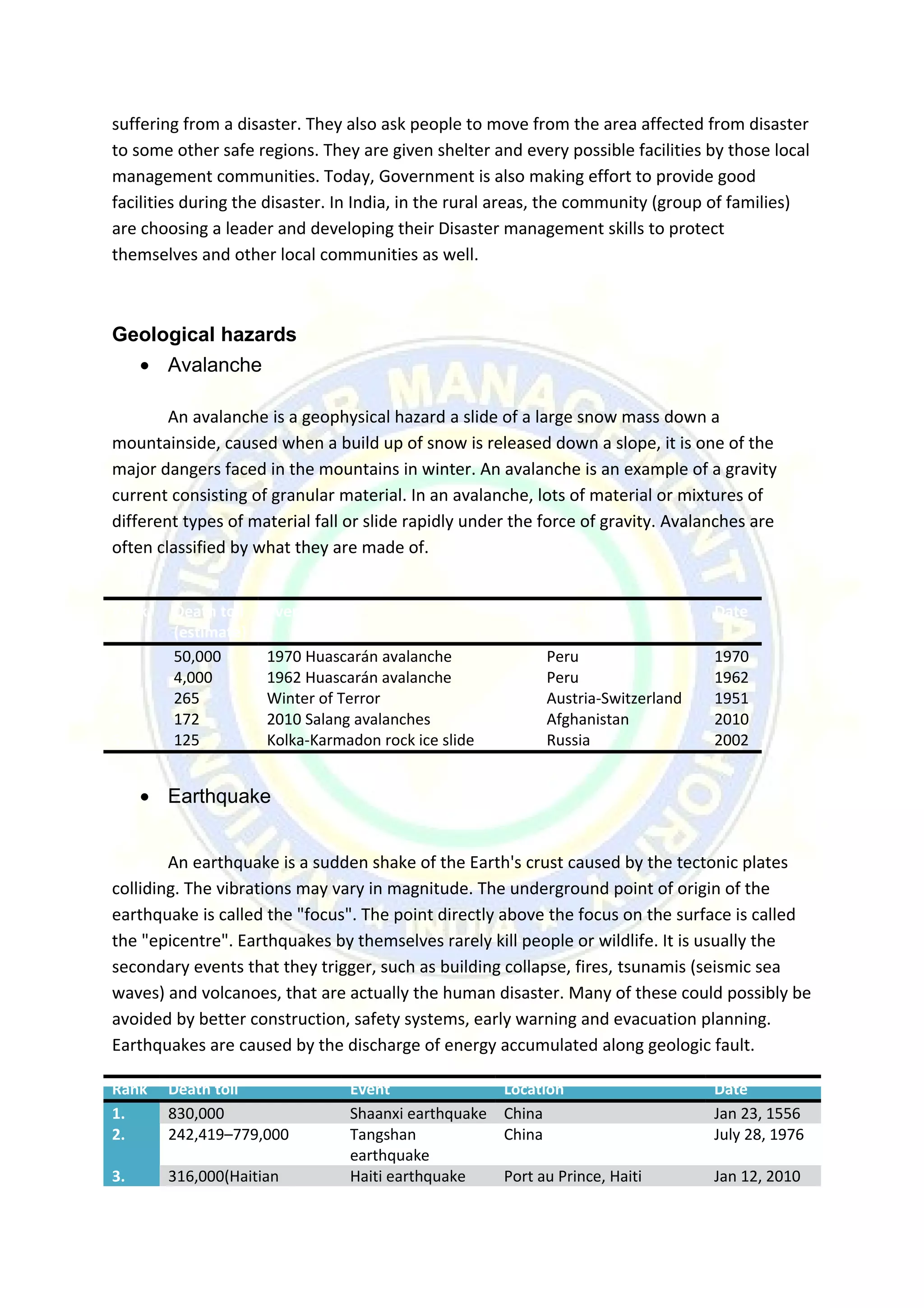suffering from a disaster. They also ask people to move from the area affected from disaster
to some other safe regions. They are given shelter and every possible facilities by those local
management communities. Today, Government is also making effort to provide good
facilities during the disaster. In India, in the rural areas, the community (group of families)
are choosing a leader and developing their Disaster management skills to protect
themselves and other local communities as well.
Geological hazards
• Avalanche
An avalanche is a geophysical hazard a slide of a large snow mass down a
mountainside, caused when a build up of snow is released down a slope, it is one of the
major dangers faced in the mountains in winter. An avalanche is an example of a gravity
current consisting of granular material. In an avalanche, lots of material or mixtures of
different types of material fall or slide rapidly under the force of gravity. Avalanches are
often classified by what they are made of.
Rank Death toll
(estimate)
Event Location Date
1. 50,000 1970 Huascarán avalanche Peru 1970
2. 4,000 1962 Huascarán avalanche Peru 1962
3. 265 Winter of Terror Austria-Switzerland 1951
4. 172 2010 Salang avalanches Afghanistan 2010
5. 125 Kolka-Karmadon rock ice slide Russia 2002
• Earthquake
An earthquake is a sudden shake of the Earth's crust caused by the tectonic plates
colliding. The vibrations may vary in magnitude. The underground point of origin of the
earthquake is called the "focus". The point directly above the focus on the surface is called
the "epicentre". Earthquakes by themselves rarely kill people or wildlife. It is usually the
secondary events that they trigger, such as building collapse, fires, tsunamis (seismic sea
waves) and volcanoes, that are actually the human disaster. Many of these could possibly be
avoided by better construction, safety systems, early warning and evacuation planning.
Earthquakes are caused by the discharge of energy accumulated along geologic fault.
Rank Death toll Event Location Date
1. 830,000 Shaanxi earthquake China Jan 23, 1556
2. 242,419–779,000 Tangshan
earthquake
China July 28, 1976
3. 316,000(Haitian Haiti earthquake Port au Prince, Haiti Jan 12, 2010
 