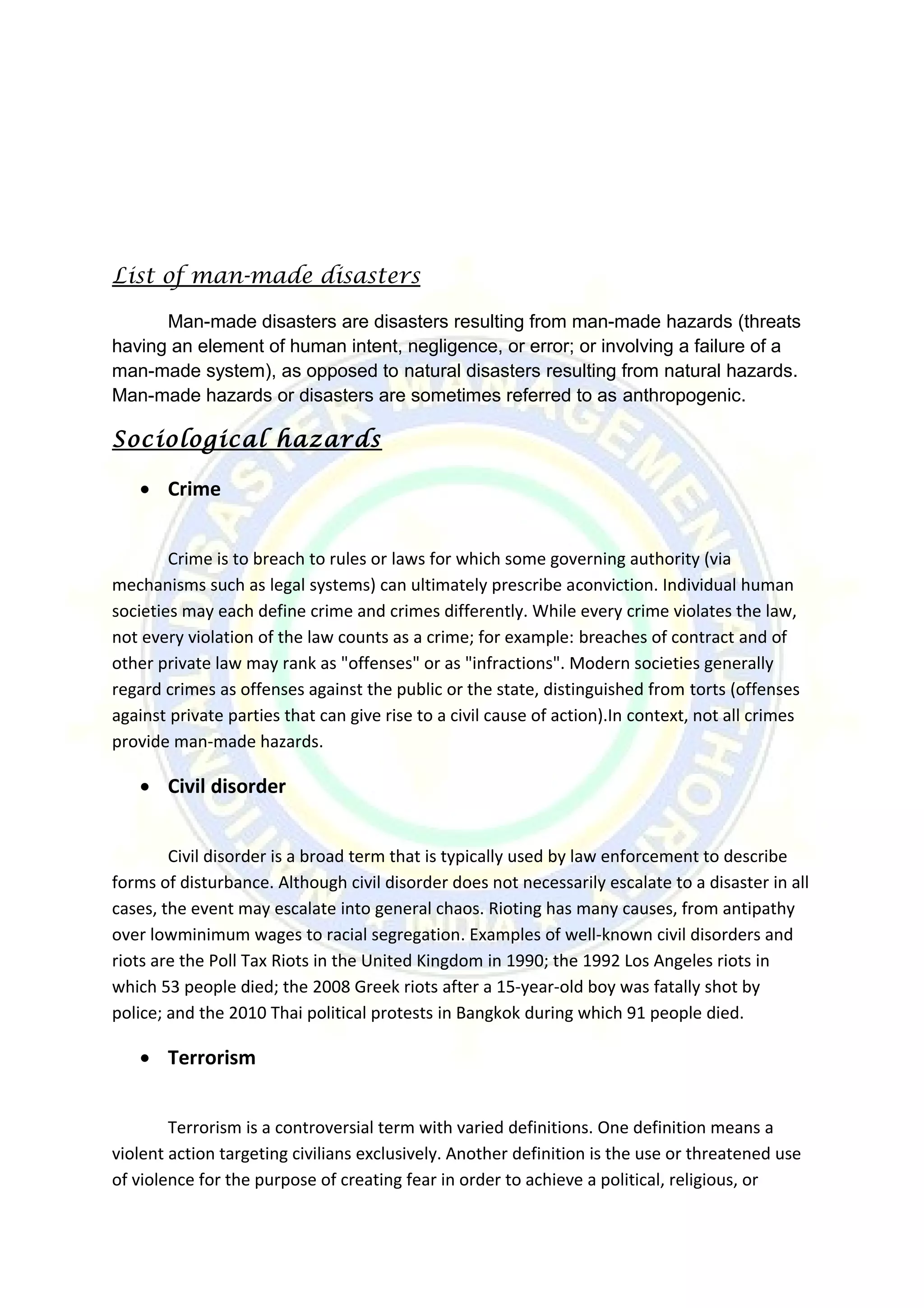 List of man-made disasters
Man-made disasters are disasters resulting from man-made hazards (threats
having an element of human intent, negligence, or error; or involving a failure of a
man-made system), as opposed to natural disasters resulting from natural hazards.
Man-made hazards or disasters are sometimes referred to as anthropogenic.
Sociological hazards
• Crime
Crime is to breach to rules or laws for which some governing authority (via
mechanisms such as legal systems) can ultimately prescribe aconviction. Individual human
societies may each define crime and crimes differently. While every crime violates the law,
not every violation of the law counts as a crime; for example: breaches of contract and of
other private law may rank as "offenses" or as "infractions". Modern societies generally
regard crimes as offenses against the public or the state, distinguished from torts (offenses
against private parties that can give rise to a civil cause of action).In context, not all crimes
provide man-made hazards.
• Civil disorder
Civil disorder is a broad term that is typically used by law enforcement to describe
forms of disturbance. Although civil disorder does not necessarily escalate to a disaster in all
cases, the event may escalate into general chaos. Rioting has many causes, from antipathy
over lowminimum wages to racial segregation. Examples of well-known civil disorders and
riots are the Poll Tax Riots in the United Kingdom in 1990; the 1992 Los Angeles riots in
which 53 people died; the 2008 Greek riots after a 15-year-old boy was fatally shot by
police; and the 2010 Thai political protests in Bangkok during which 91 people died.
• Terrorism
Terrorism is a controversial term with varied definitions. One definition means a
violent action targeting civilians exclusively. Another definition is the use or threatened use
of violence for the purpose of creating fear in order to achieve a political, religious, or
 