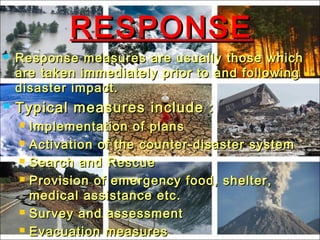 RESPONSERESPONSE
 Response measures are usually those whichResponse measures are usually those which
are taken immediately prior to and followingare taken immediately prior to and following
disaster impact.disaster impact.
 Typical measures include :Typical measures include :
 Implementation of plansImplementation of plans
 Activation of the counter-disaster systemActivation of the counter-disaster system
 Search and RescueSearch and Rescue
 Provision of emergency food, shelter,Provision of emergency food, shelter,
medical assistance etc.medical assistance etc.
 Survey and assessmentSurvey and assessment
 Evacuation measuresEvacuation measures
 