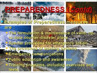 PREPAREDNESS (PREPAREDNESS ( ContdContd))
 Examples of Preparedness measuresExamples of Preparedness measures
are :are :
 The formulation & maintenance of valid, up-The formulation & maintenance of valid, up-
to-date counter-disaster plansto-date counter-disaster plans
 Special provisions for emergency actionSpecial provisions for emergency action
 The provisions of warning systemsThe provisions of warning systems
 Emergency communicationsEmergency communications
 Public education and awarenessPublic education and awareness
 Training programs, including exercises andTraining programs, including exercises and
tests.tests.
 