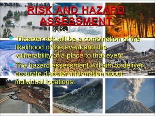 RISK AND HAZARDRISK AND HAZARD
ASSESSMENTASSESSMENT
 Disaster risk will be a combination of theDisaster risk will be a combination of the
likelihood of the event and thelikelihood of the event and the
vulnerability of a place to that event.vulnerability of a place to that event.
 The hazard assessment will aim to deliverThe hazard assessment will aim to deliver
accurate disaster information aboutaccurate disaster information about
individual locations.individual locations.
 