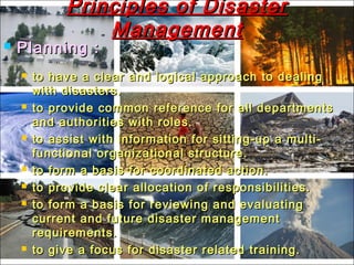 Principles of DisasterPrinciples of Disaster
ManagementManagement
 Planning :Planning :
 to have a clear and logical approach to dealingto have a clear and logical approach to dealing
with disasters.with disasters.
 to provide common reference for all departmentsto provide common reference for all departments
and authorities with roles.and authorities with roles.
 to assist with information for sitting-up a multi-to assist with information for sitting-up a multi-
functional organizational structure.functional organizational structure.
 to form a basis for coordinated action.to form a basis for coordinated action.
 to provide clear allocation of responsibilities.to provide clear allocation of responsibilities.
 to form a basis for reviewing and evaluatingto form a basis for reviewing and evaluating
current and future disaster managementcurrent and future disaster management
requirements.requirements.
 to give a focus for disaster related training.to give a focus for disaster related training.
 